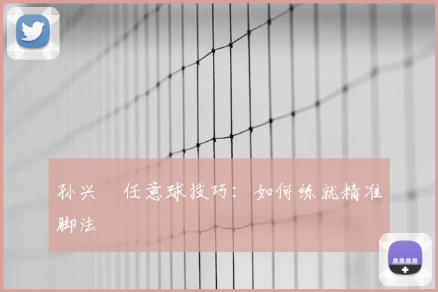 孙兴慜任意球技巧：如何练就精准脚法