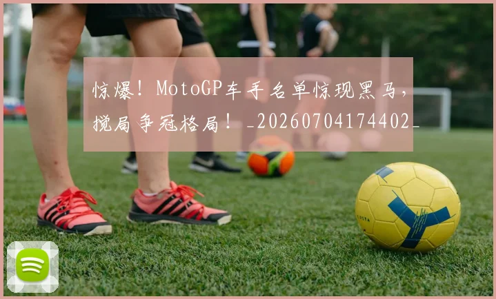 惊爆！MotoGP车手名单惊现黑马，搅局争冠格局！_20260704174402_20260723173044