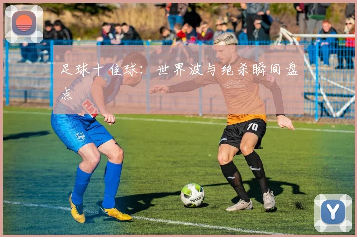 足球十佳球:世界波与绝杀瞬间盘点
