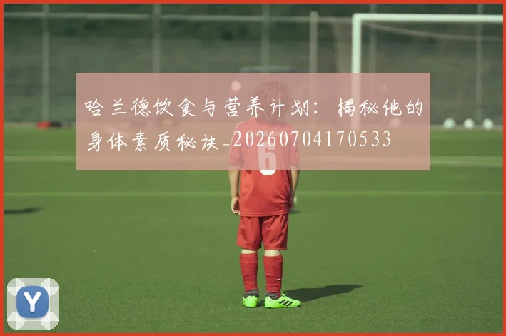 哈兰德饮食与营养计划：揭秘他的身体素质秘诀_20260704170533