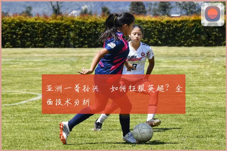 亚洲一哥孙兴慜如何征服英超？全面技术分析