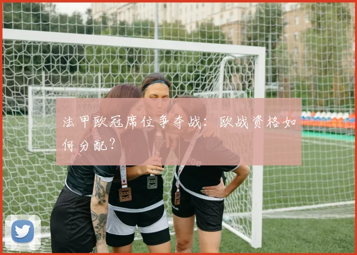 法甲欧冠席位争夺战:欧战资格如何分配?