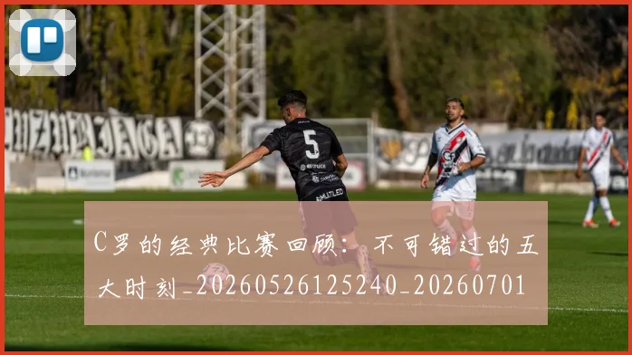 C罗的经典比赛回顾：不可错过的五大时刻_20260526125240_20260701213718