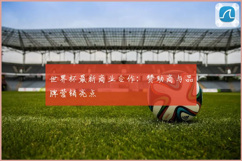 世界杯最新商业合作：赞助商与品牌营销亮点