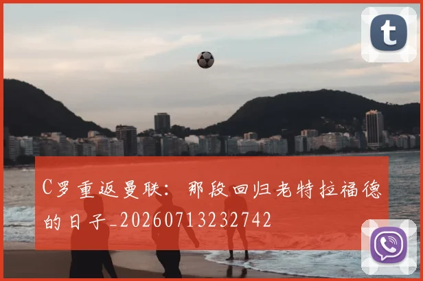 C罗重返曼联：那段回归老特拉福德的日子_20260713232742