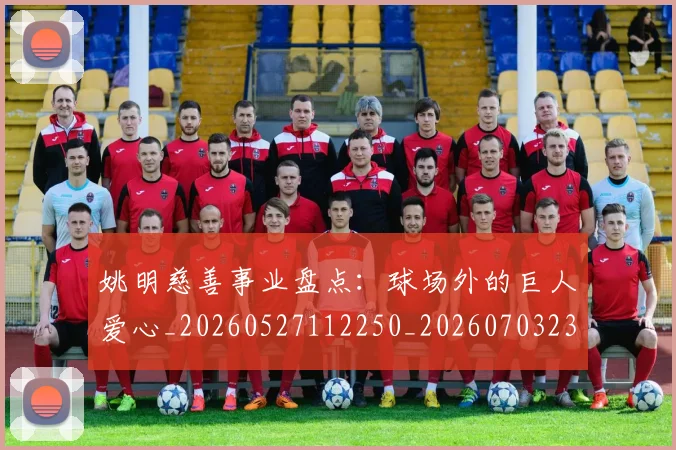 姚明慈善事业盘点：球场外的巨人爱心_20260527112250_20260703232827