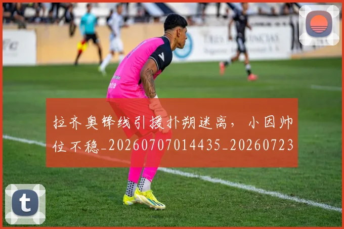 拉齐奥锋线引援扑朔迷离，小因帅位不稳_20260707014435_20260723182439