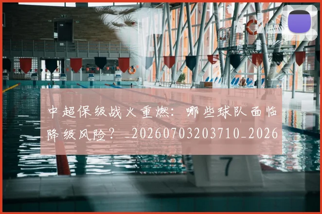中超保级战火重燃:哪些球队面临降级风险?_20260703203710_20260717235039