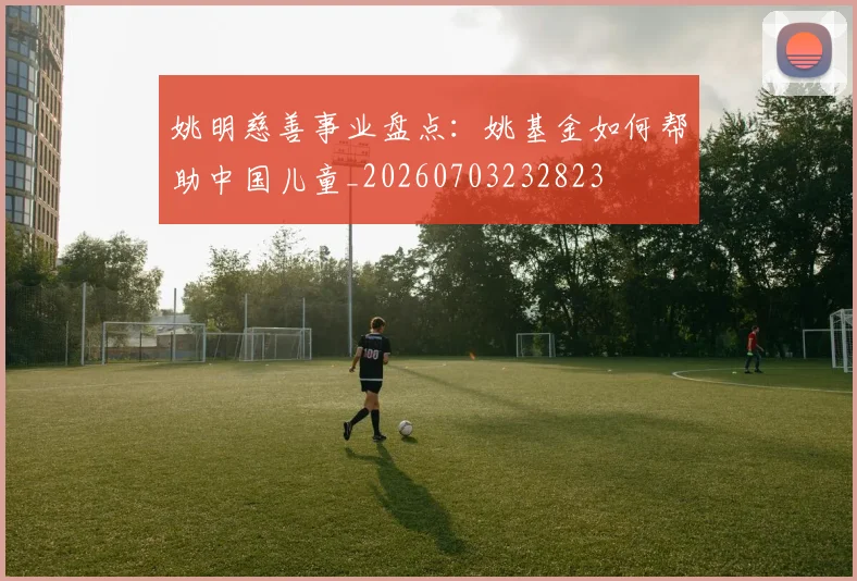 姚明慈善事业盘点:姚基金如何帮助中国儿童_20260703232823