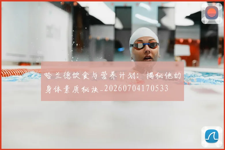 哈兰德饮食与营养计划:揭秘他的身体素质秘诀_20260704170533