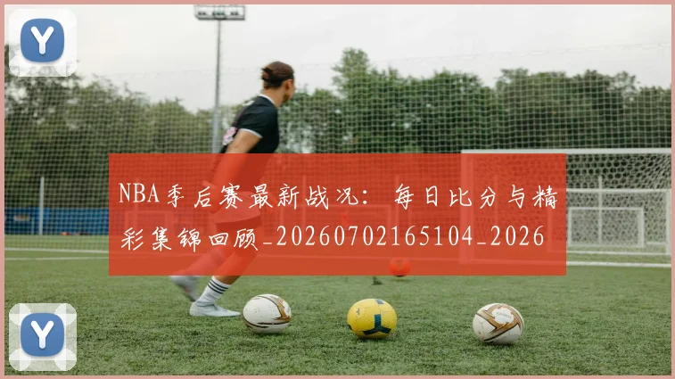 NBA季后赛最新战况：每日比分与精彩集锦回顾_20260702165104_20260714211900
