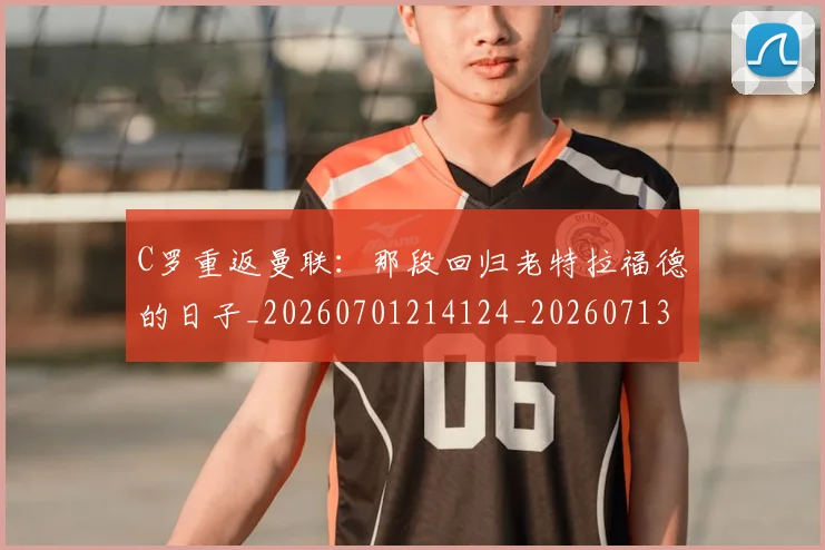 C罗重返曼联：那段回归老特拉福德的日子_20260701214124_20260713232749
