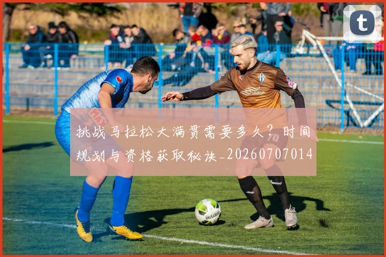 挑战马拉松大满贯需要多久？时间规划与资格获取秘诀_20260707014947